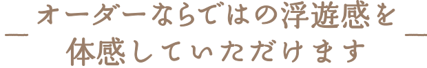 オーダーならではの浮遊感を体感していただけます